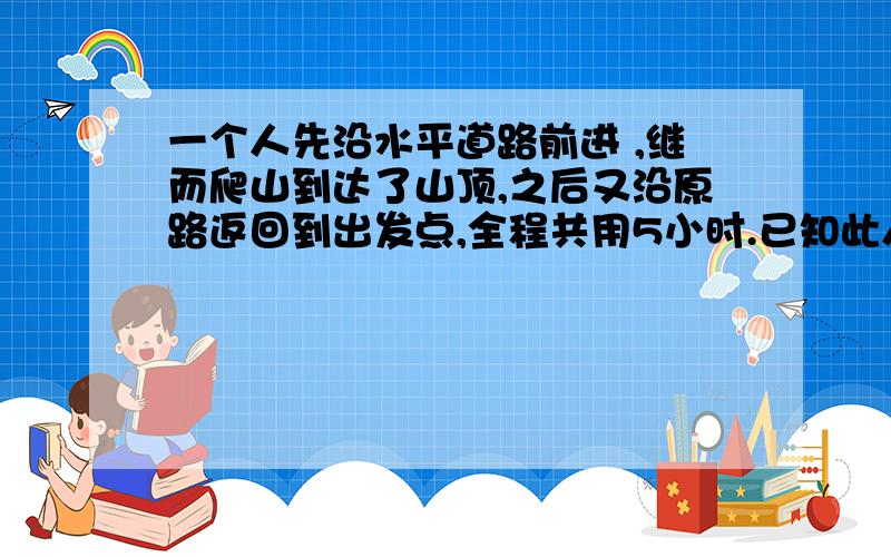 一个人先沿水平道路前进 ,继而爬山到达了山顶,之后又沿原路返回到出发点,全程共用5小时.已知此人在水平路上每小时走4千米