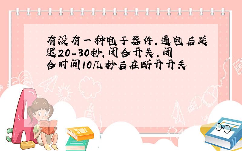 有没有一种电子器件,通电后延迟20-30秒,闭合开关,闭合时间10几秒后在断开开关