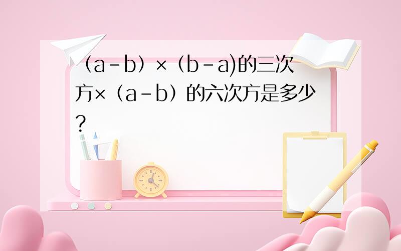 （a-b）×（b-a)的三次方×（a-b）的六次方是多少?