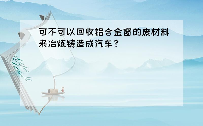 可不可以回收铝合金窗的废材料来冶炼铸造成汽车?