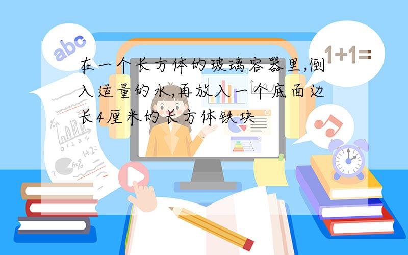 在一个长方体的玻璃容器里,倒入适量的水,再放入一个底面边长4厘米的长方体铁块