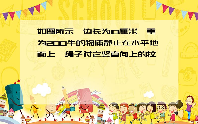 如图所示,边长为10厘米,重为200牛的物体静止在水平地面上,绳子对它竖直向上的拉