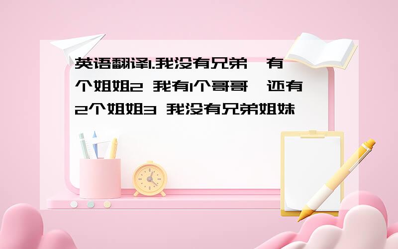 英语翻译1.我没有兄弟,有一个姐姐2 我有1个哥哥,还有2个姐姐3 我没有兄弟姐妹