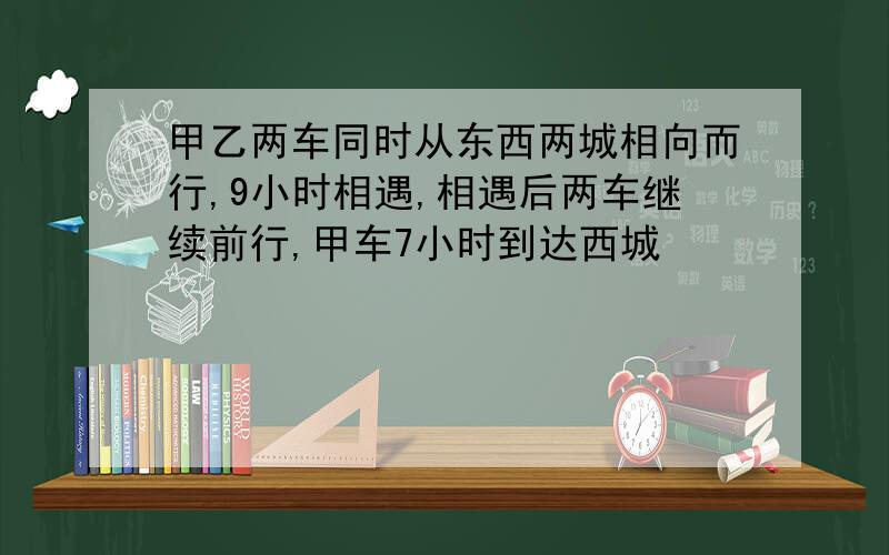 甲乙两车同时从东西两城相向而行,9小时相遇,相遇后两车继续前行,甲车7小时到达西城