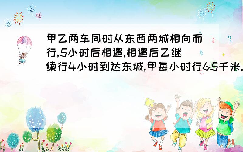 甲乙两车同时从东西两城相向而行,5小时后相遇,相遇后乙继续行4小时到达东城,甲每小时行65千米.东西相距