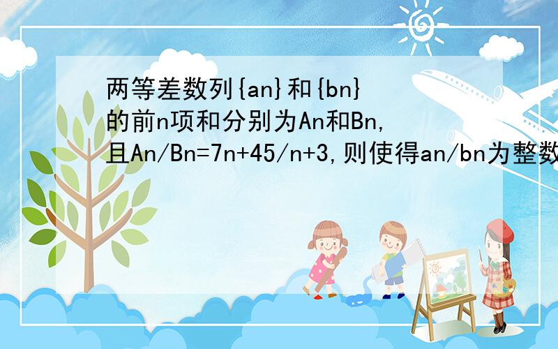 两等差数列{an}和{bn}的前n项和分别为An和Bn,且An/Bn=7n+45/n+3,则使得an/bn为整数的正整数