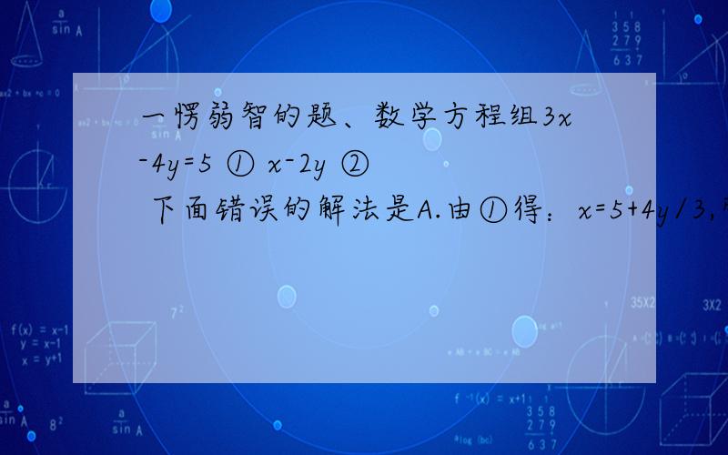 一愣弱智的题、数学方程组3x-4y=5 ① x-2y ② 下面错误的解法是A.由①得：x=5+4y/3,带入②B有①得y