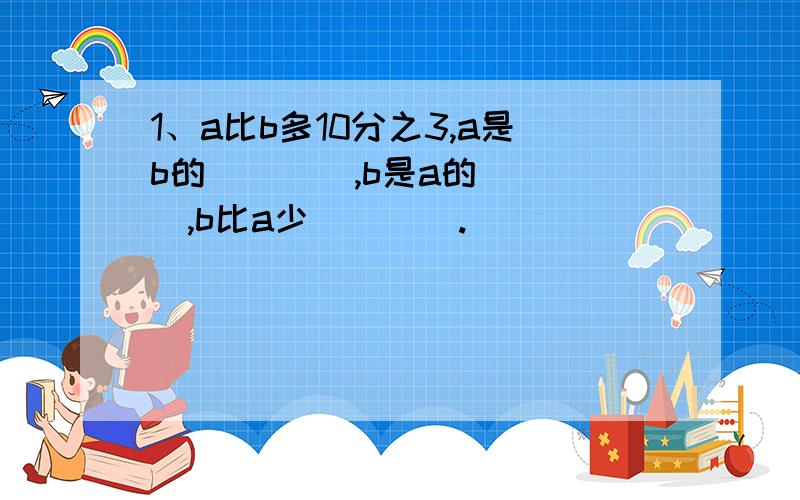 1、a比b多10分之3,a是b的____,b是a的____,b比a少____.