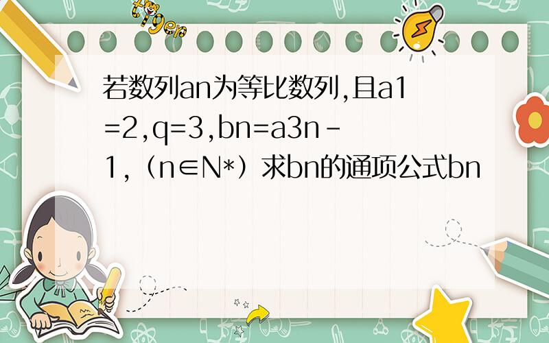 若数列an为等比数列,且a1=2,q=3,bn=a3n-1,（n∈N*）求bn的通项公式bn