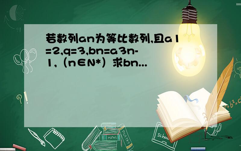 若数列an为等比数列,且a1=2,q=3,bn=a3n-1,（n∈N*）求bn...