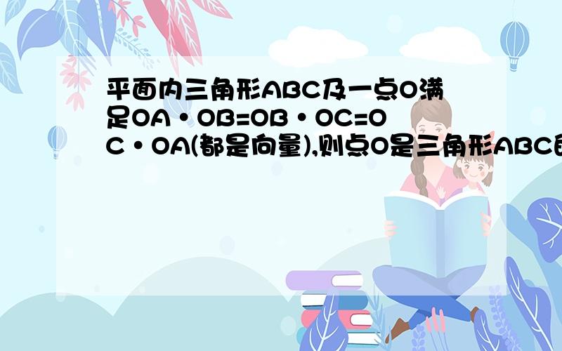 平面内三角形ABC及一点O满足OA·OB=OB·OC=OC·OA(都是向量),则点O是三角形ABC的___心?