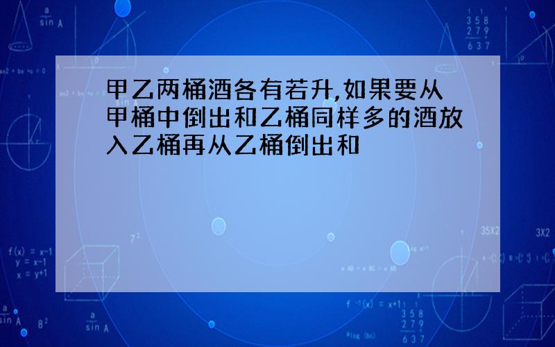 甲乙两桶酒各有若升,如果要从甲桶中倒出和乙桶同样多的酒放入乙桶再从乙桶倒出和