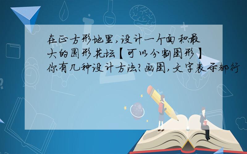 在正方形地里,设计一个面积最大的圆形花坛【可以分割图形】你有几种设计方法?画图,文字表示都行