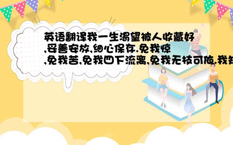 英语翻译我一生渴望被人收藏好,妥善安放,细心保存.免我惊,免我苦,免我四下流离,免我无枝可依.我知道,那人是你.麻烦帮我