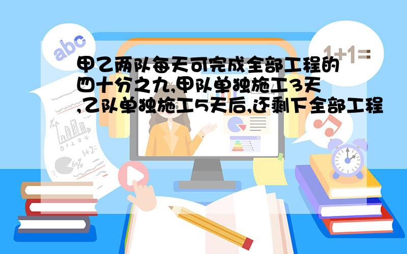 甲乙两队每天可完成全部工程的四十分之九,甲队单独施工3天,乙队单独施工5天后,还剩下全部工程