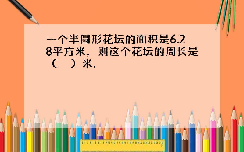 一个半圆形花坛的面积是6.28平方米，则这个花坛的周长是（　　）米.