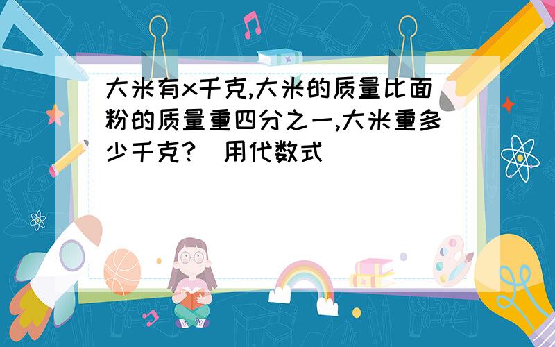 大米有x千克,大米的质量比面粉的质量重四分之一,大米重多少千克?（用代数式）