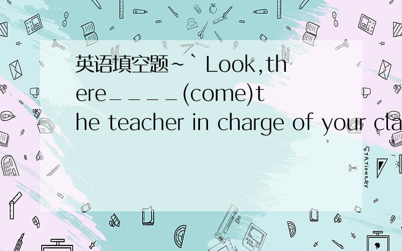 英语填空题~`Look,there____(come)the teacher in charge of your cla