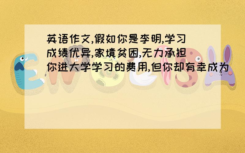 英语作文,假如你是李明,学习成绩优异,家境贫困,无力承担你进大学学习的费用,但你却有幸成为