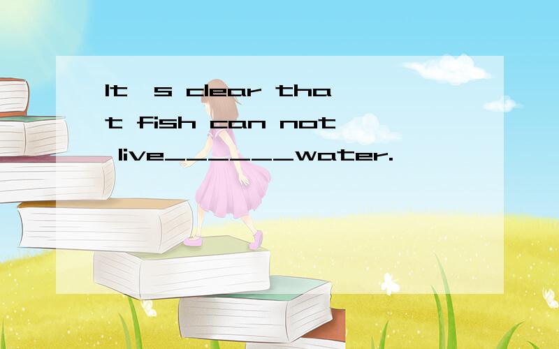 It's clear that fish can not live______water.