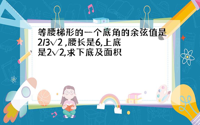 等腰梯形的一个底角的余弦值是2/3√2 ,腰长是6,上底是2√2,求下底及面积