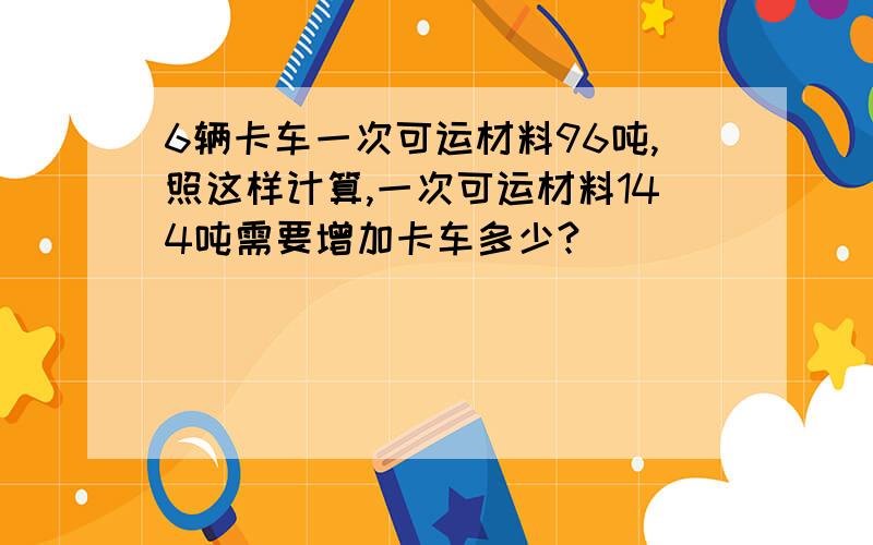 6辆卡车一次可运材料96吨,照这样计算,一次可运材料144吨需要增加卡车多少?