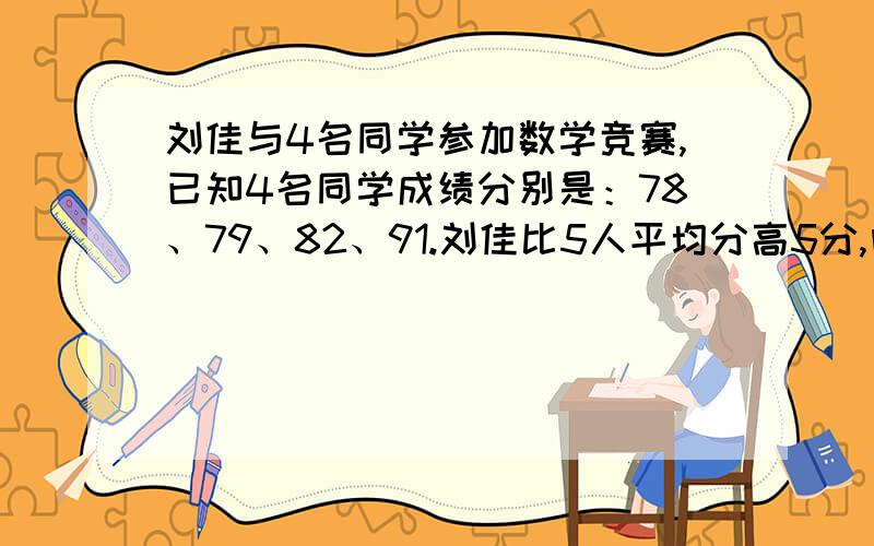 刘佳与4名同学参加数学竞赛,已知4名同学成绩分别是：78、79、82、91.刘佳比5人平均分高5分,问刘佳几分