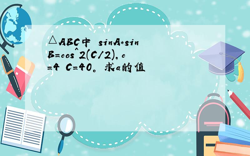 △ABC中 sinA*sinB=cos^2(C/2),c=4 C=40° 求a的值