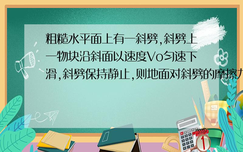 粗糙水平面上有一斜劈,斜劈上一物块沿斜面以速度Vo匀速下滑,斜劈保持静止,则地面对斜劈的摩擦力的大小