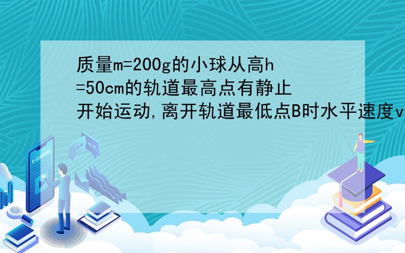 质量m=200g的小球从高h=50cm的轨道最高点有静止开始运动,离开轨道最低点B时水平速度vB=3m/s已知B点离地高