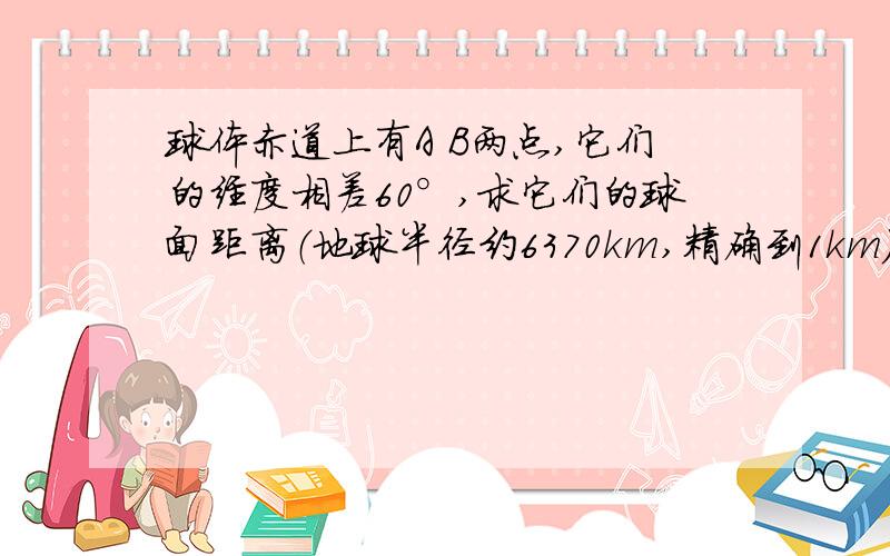 球体赤道上有A B两点,它们的经度相差60°,求它们的球面距离（地球半径约6370km,精确到1km）.