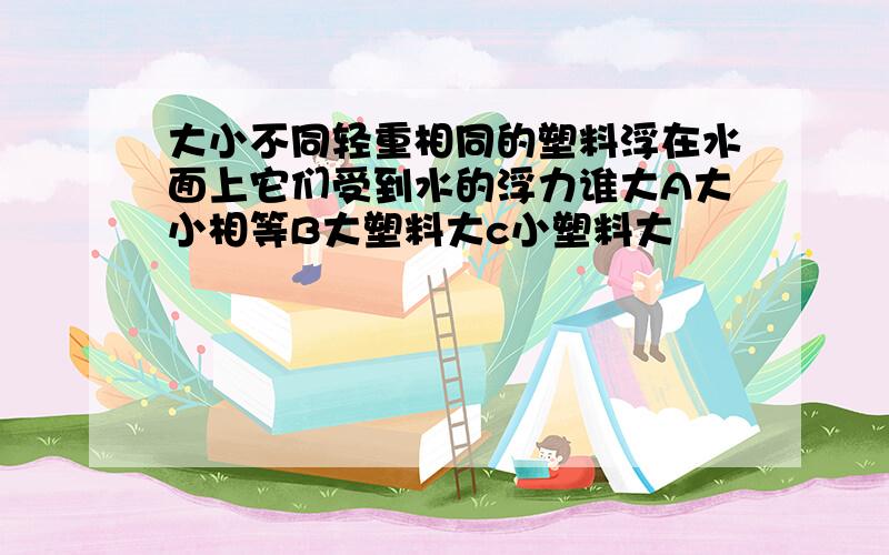 大小不同轻重相同的塑料浮在水面上它们受到水的浮力谁大A大小相等B大塑料大c小塑料大