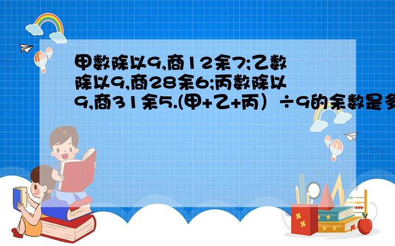 甲数除以9,商12余7;乙数除以9,商28余6;丙数除以9,商31余5.(甲+乙+丙）÷9的余数是多少?