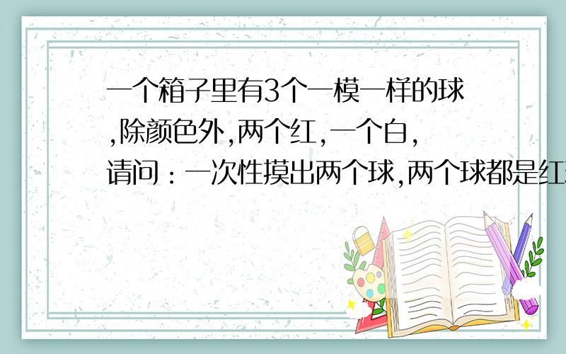 一个箱子里有3个一模一样的球,除颜色外,两个红,一个白,请问：一次性摸出两个球,两个球都是红球的几率是多少?