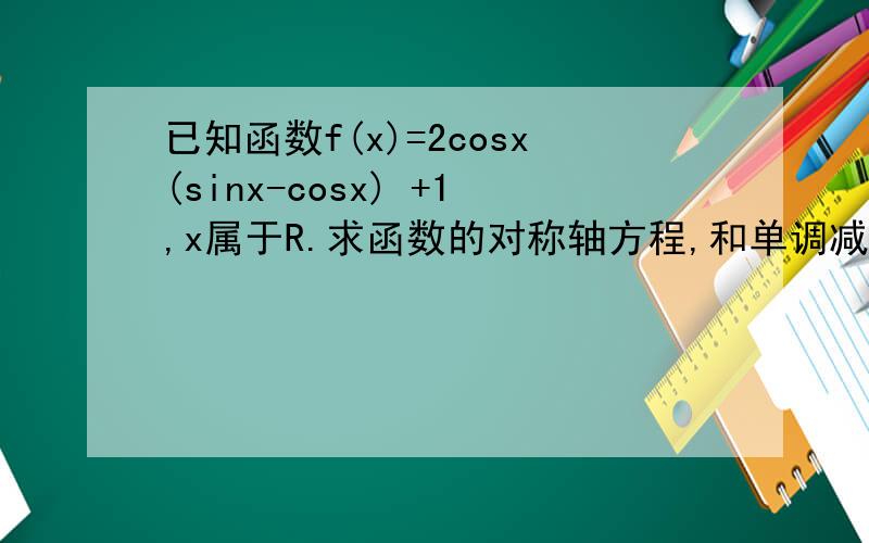 已知函数f(x)=2cosx(sinx-cosx) +1,x属于R.求函数的对称轴方程,和单调减区间