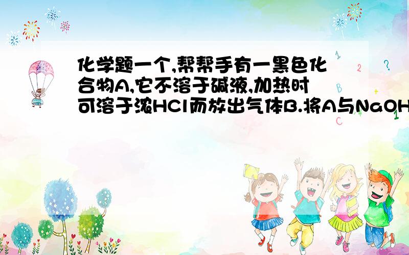 化学题一个,帮帮手有一黑色化合物A,它不溶于碱液,加热时可溶于浓HCl而放出气体B.将A与NaOH和KClO3共热,它就