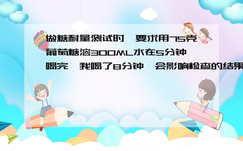 做糖耐量测试时,要求用75克葡萄糖溶300ML水在5分钟喝完,我喝了8分钟,会影响检查的结果吗