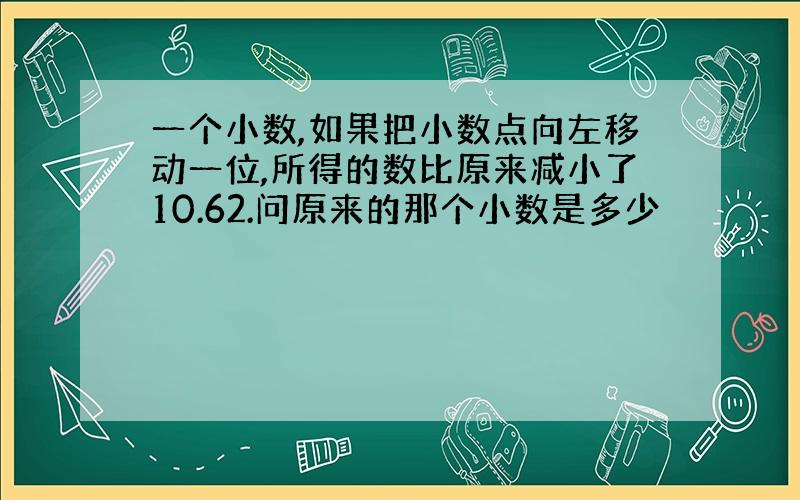 一个小数,如果把小数点向左移动一位,所得的数比原来减小了10.62.问原来的那个小数是多少