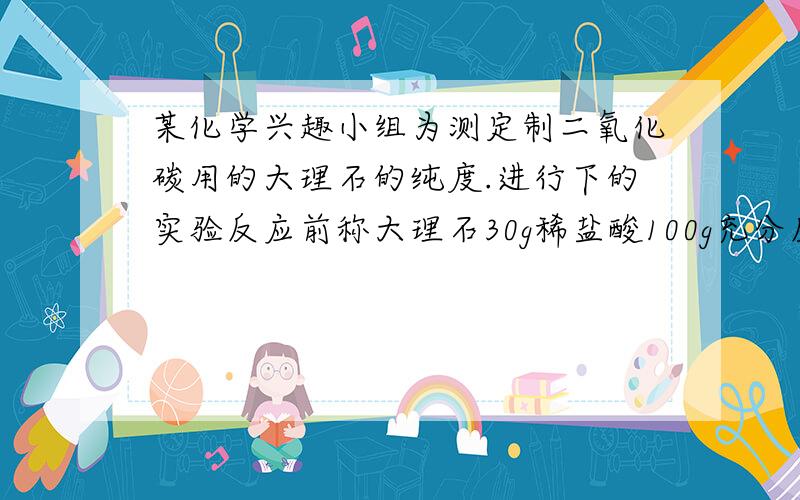 某化学兴趣小组为测定制二氧化碳用的大理石的纯度.进行下的实验反应前称大理石30g稀盐酸100g充分反应后121.2g请计