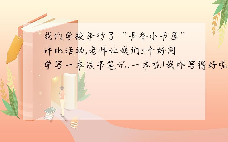 我们学校举行了“书香小书屋”评比活动,老师让我们5个好同学写一本读书笔记.一本呢!我咋写得好呢?作文书上太死板,好的文章