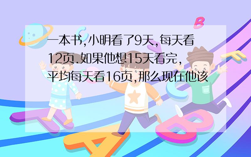 一本书,小明看了9天,每天看12页.如果他想15天看完,平均每天看16页,那么现在他该