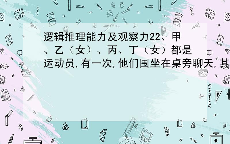 逻辑推理能力及观察力22、甲、乙（女）、丙、丁（女）都是运动员,有一次,他们围坐在桌旁聊天,其中甲与体操运动员坐在正对面