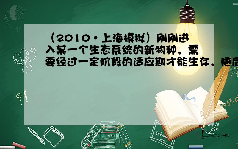 （2010•上海模拟）刚刚进入某一个生态系统的新物种，需要经过一定阶段的适应期才能生存，随后种群数量会呈现一定规律：