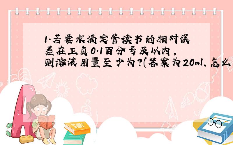 1.若要求滴定管读书的相对误差在正负0.1百分号及以内,则溶液用量至少为?(答案为20ml,怎么算的啊?)