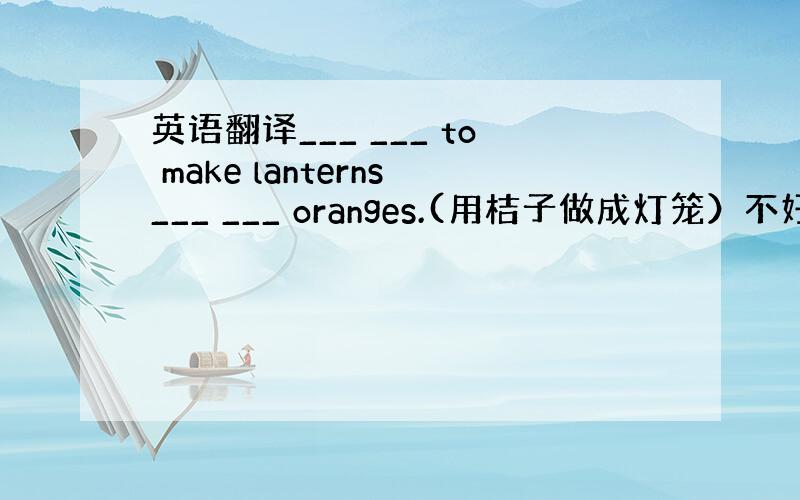 英语翻译___ ___ to make lanterns___ ___ oranges.(用桔子做成灯笼）不好意思翻译错