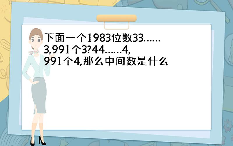 下面一个1983位数33……3,991个3?44……4,991个4,那么中间数是什么