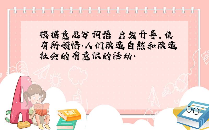 根据意思写词语 启发开导,使有所领悟.人们改造自然和改造社会的有意识的活动.