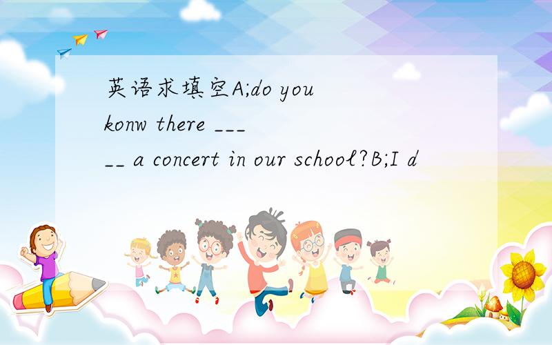 英语求填空A;do you konw there _____ a concert in our school?B;I d