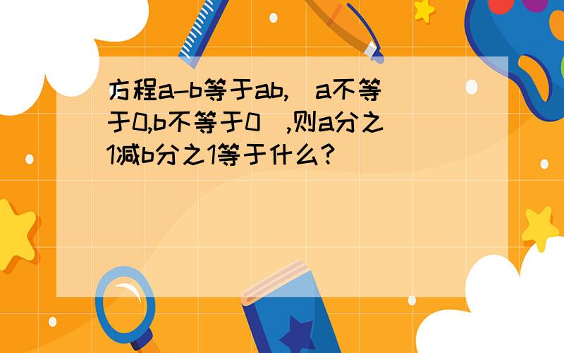 方程a-b等于ab,(a不等于0,b不等于0),则a分之1减b分之1等于什么?