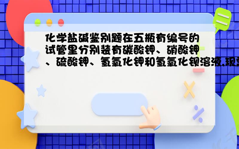 化学盐碱鉴别题在五瓶有编号的试管里分别装有碳酸钾、硝酸钾、硫酸钾、氢氧化钾和氢氧化钡溶液,现需用最少种类的试剂将它们一一